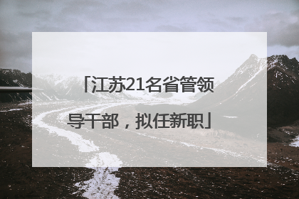 江苏21名省管领导干部，拟任新职